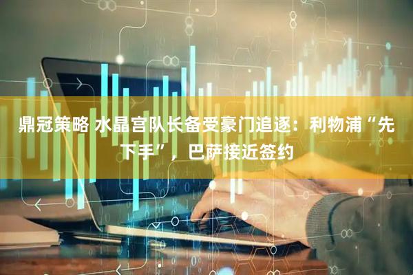 鼎冠策略 水晶宫队长备受豪门追逐：利物浦“先下手”，巴萨接近签约