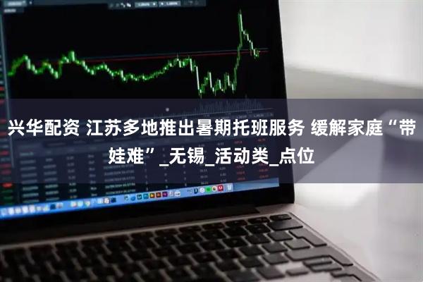 兴华配资 江苏多地推出暑期托班服务 缓解家庭“带娃难”_无锡_活动类_点位