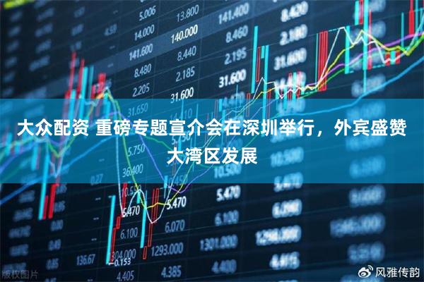 大众配资 重磅专题宣介会在深圳举行，外宾盛赞大湾区发展